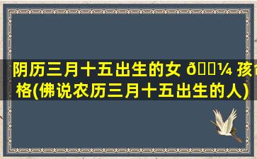 阴历三月十五出生的女 🐼 孩命格(佛说农历三月十五出生的人)